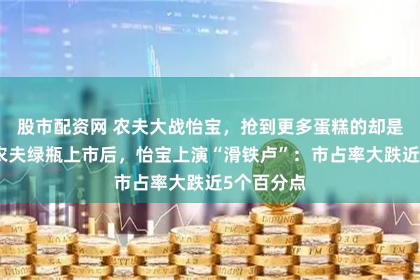 股市配资网 农夫大战怡宝，抢到更多蛋糕的却是宗馥莉！农夫绿瓶上市后，怡宝上演“滑铁卢”：市占率大跌近5个百分点