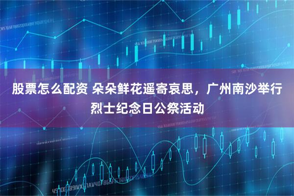 股票怎么配资 朵朵鲜花遥寄哀思，广州南沙举行烈士纪念日公祭活动