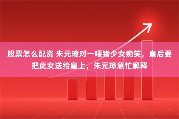 股票怎么配资 朱元璋对一喂猪少女痴笑，皇后要把此女送给皇上，朱元璋急忙解释